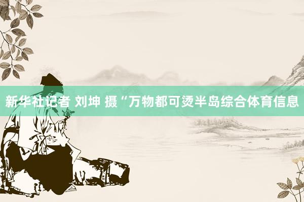 新华社记者 刘坤 摄“万物都可烫半岛综合体育信息