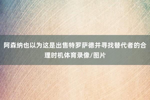 阿森纳也以为这是出售特罗萨德并寻找替代者的合理时机体育录像/图片