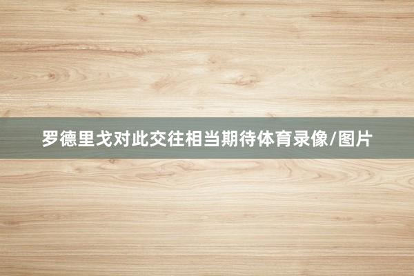 罗德里戈对此交往相当期待体育录像/图片