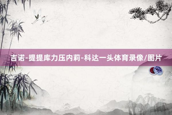 吉诺-提提库力压内莉-科达一头体育录像/图片