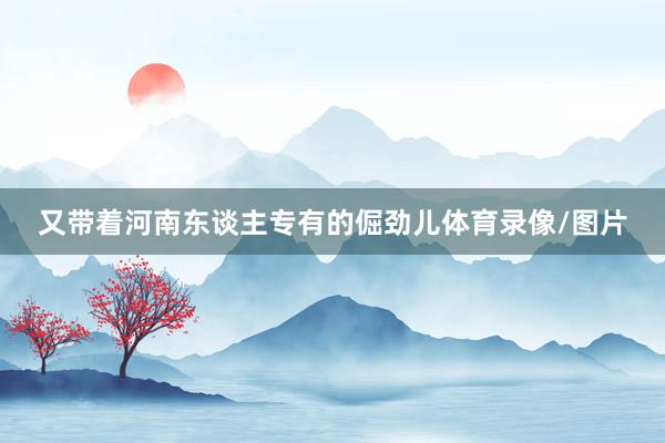又带着河南东谈主专有的倔劲儿体育录像/图片