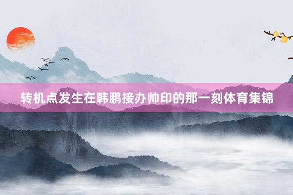 转机点发生在韩鹏接办帅印的那一刻体育集锦