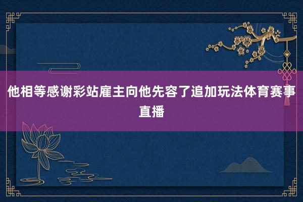 他相等感谢彩站雇主向他先容了追加玩法体育赛事直播