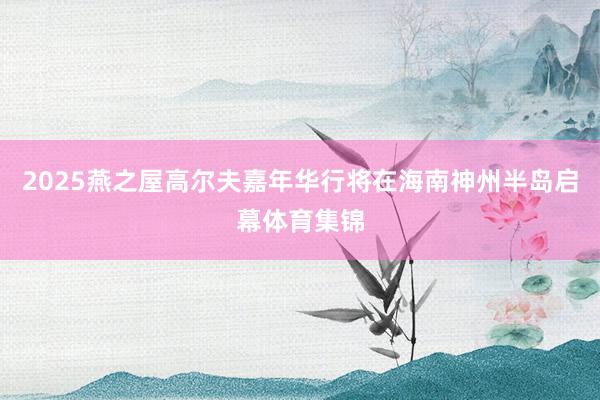 2025燕之屋高尔夫嘉年华行将在海南神州半岛启幕体育集锦