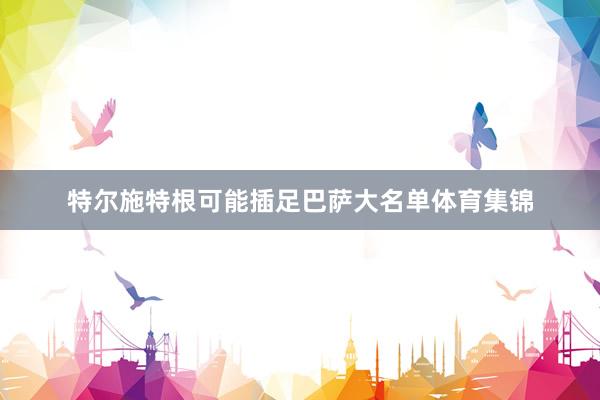 特尔施特根可能插足巴萨大名单体育集锦