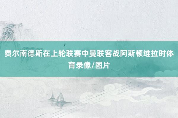 费尔南德斯在上轮联赛中曼联客战阿斯顿维拉时体育录像/图片