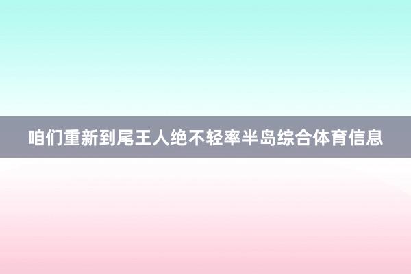 咱们重新到尾王人绝不轻率半岛综合体育信息