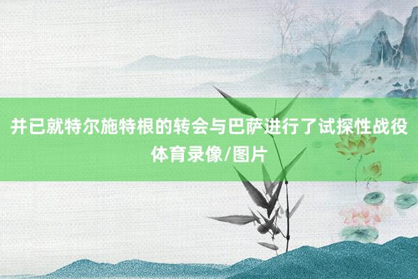 并已就特尔施特根的转会与巴萨进行了试探性战役体育录像/图片