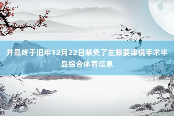 并最终于旧年12月22日禁受了左膝要津镜手术半岛综合体育信息