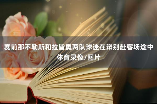 赛前那不勒斯和拉皆奥两队球迷在辩别赴客场途中体育录像/图片