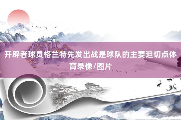 开辟者球员格兰特先发出战是球队的主要迫切点体育录像/图片