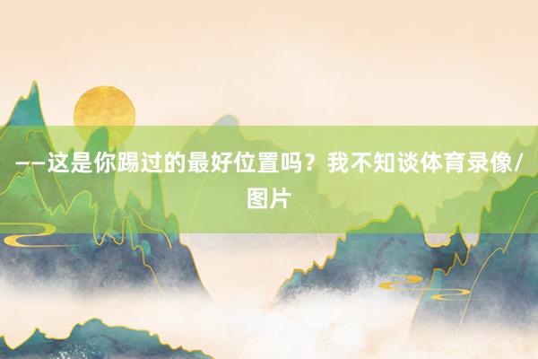——这是你踢过的最好位置吗？我不知谈体育录像/图片