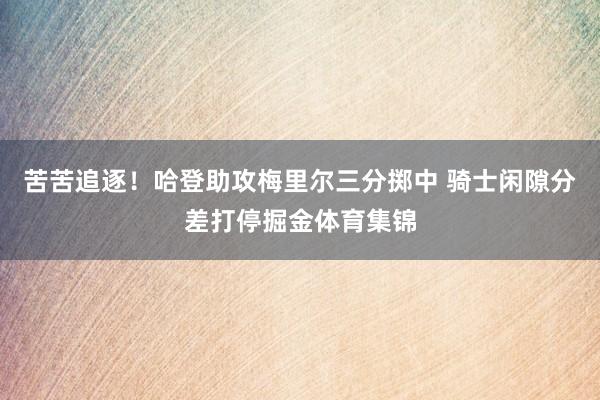 苦苦追逐！哈登助攻梅里尔三分掷中 骑士闲隙分差打停掘金体育集锦