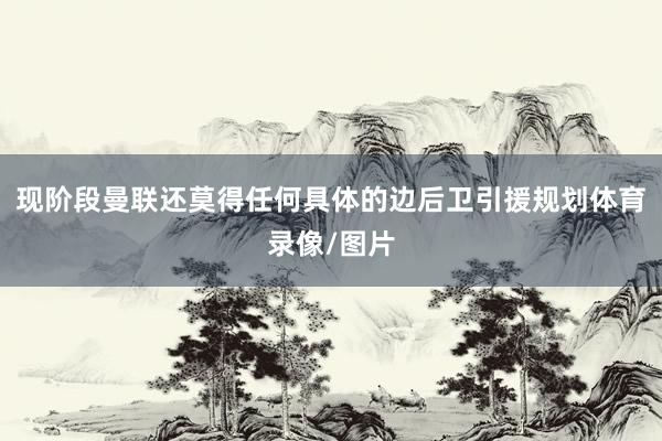 现阶段曼联还莫得任何具体的边后卫引援规划体育录像/图片