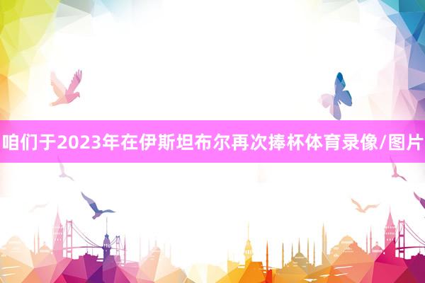 咱们于2023年在伊斯坦布尔再次捧杯体育录像/图片