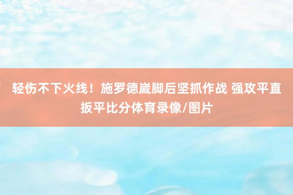 轻伤不下火线！施罗德崴脚后坚抓作战 强攻平直扳平比分体育录像/图片