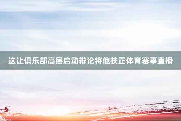 这让俱乐部高层启动辩论将他扶正体育赛事直播