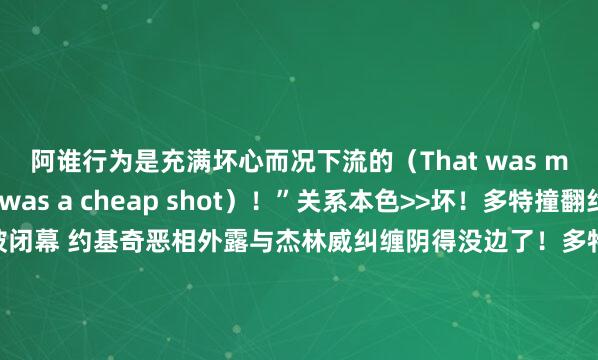 阿谁行为是充满坏心而况下流的（That was malicious. It was a cheap shot）！”关系本色>>坏！多特撞翻约基奇二级恶犯被闭幕 约基奇恶相外露与杰林威纠缠阴得没边了！多特铁山靠偷袭约基奇 还接了一记扫堂腿！多特说念恶犯约基奇：我不该那么作念 阿谁行为是莫得必要的多特：我不脏 我会连接这样打球 也会让媒体连接这样评价我    体育赛事直播