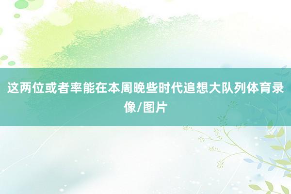 这两位或者率能在本周晚些时代追想大队列体育录像/图片