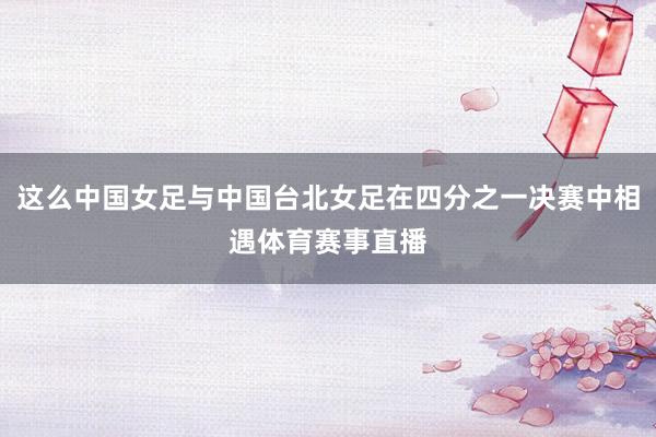这么中国女足与中国台北女足在四分之一决赛中相遇体育赛事直播
