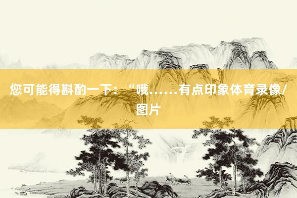 您可能得斟酌一下：“哦……有点印象体育录像/图片