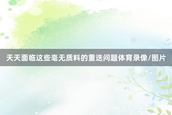 天天面临这些毫无质料的重迭问题体育录像/图片