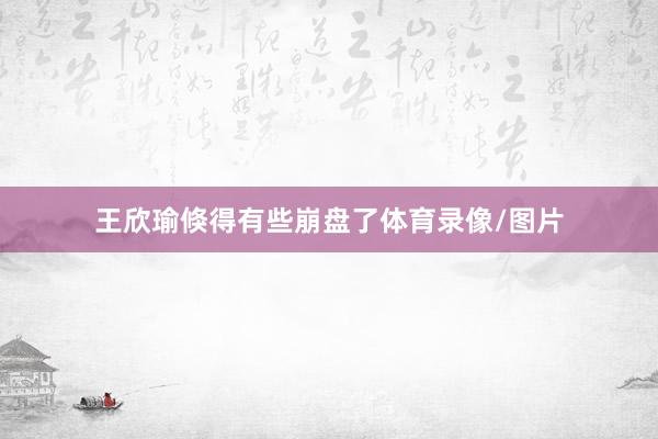 王欣瑜倏得有些崩盘了体育录像/图片