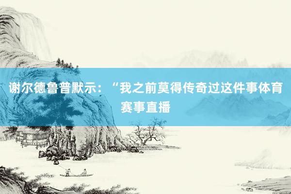 谢尔德鲁普默示：“我之前莫得传奇过这件事体育赛事直播