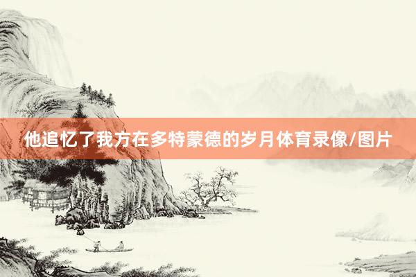 他追忆了我方在多特蒙德的岁月体育录像/图片