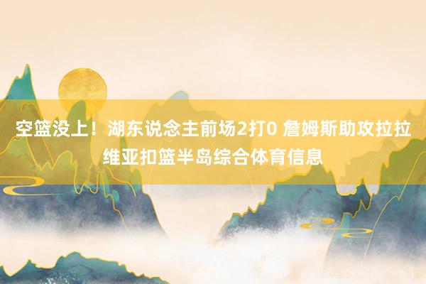 空篮没上！湖东说念主前场2打0 詹姆斯助攻拉拉维亚扣篮半岛综合体育信息