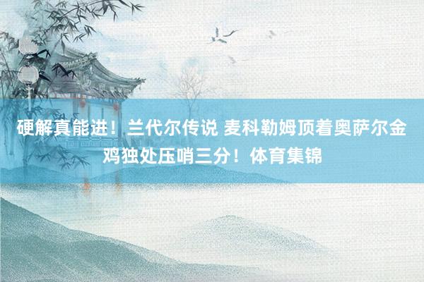 硬解真能进！兰代尔传说 麦科勒姆顶着奥萨尔金鸡独处压哨三分！体育集锦