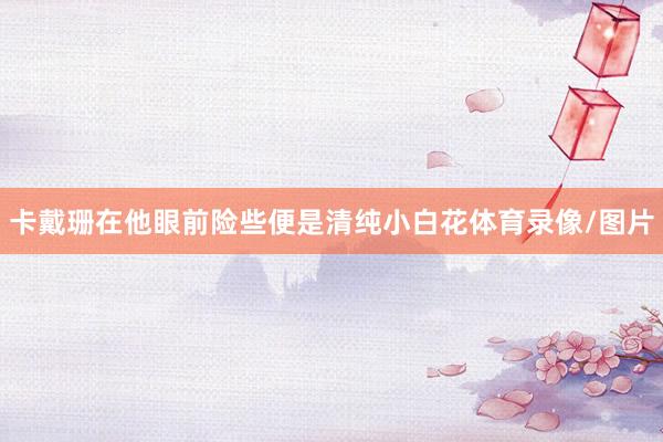 卡戴珊在他眼前险些便是清纯小白花体育录像/图片