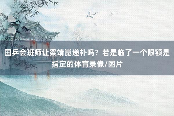 国乒会班师让梁靖崑递补吗？若是临了一个限额是指定的体育录像/图片