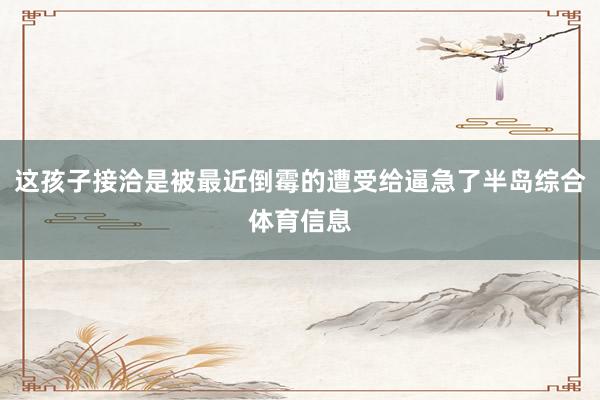 这孩子接洽是被最近倒霉的遭受给逼急了半岛综合体育信息