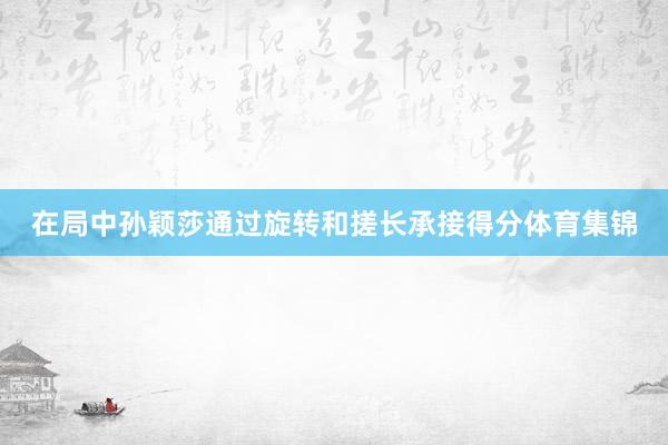 在局中孙颖莎通过旋转和搓长承接得分体育集锦