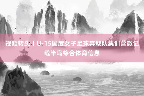 视频转头丨U-15国度女子足球弃取队集训营微记载半岛综合体育信息