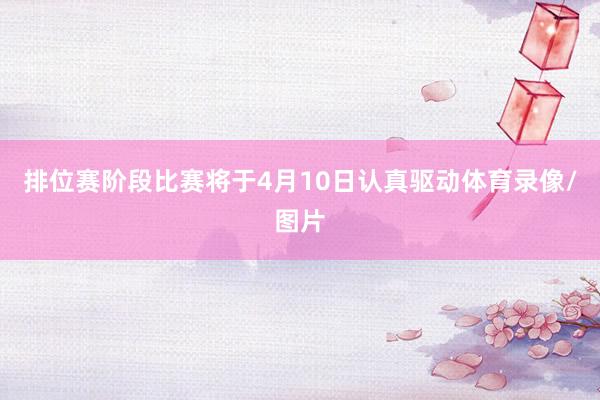 排位赛阶段比赛将于4月10日认真驱动体育录像/图片