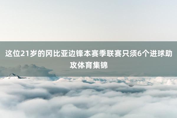 这位21岁的冈比亚边锋本赛季联赛只须6个进球助攻体育集锦