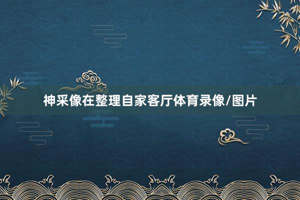 神采像在整理自家客厅体育录像/图片