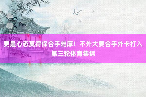 更是心态莫得保合手雄厚！不外大要合手外卡打入第三轮体育集锦