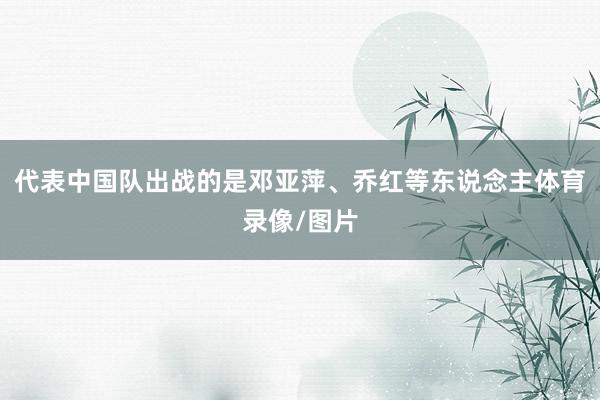 代表中国队出战的是邓亚萍、乔红等东说念主体育录像/图片