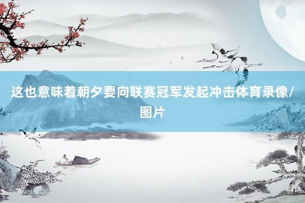 这也意味着朝夕要向联赛冠军发起冲击体育录像/图片