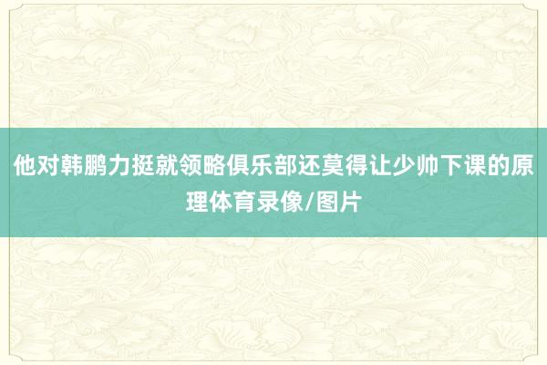 他对韩鹏力挺就领略俱乐部还莫得让少帅下课的原理体育录像/图片