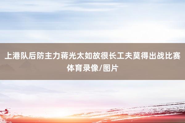 上港队后防主力蒋光太如故很长工夫莫得出战比赛体育录像/图片