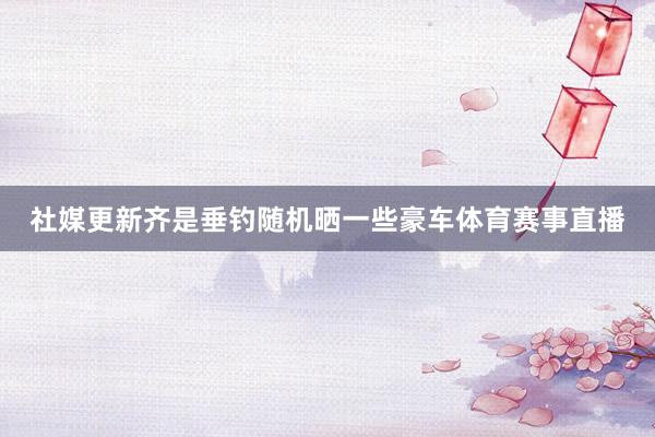 社媒更新齐是垂钓随机晒一些豪车体育赛事直播