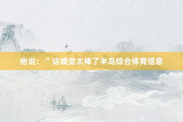 他说：“ 这嗅觉太棒了半岛综合体育信息