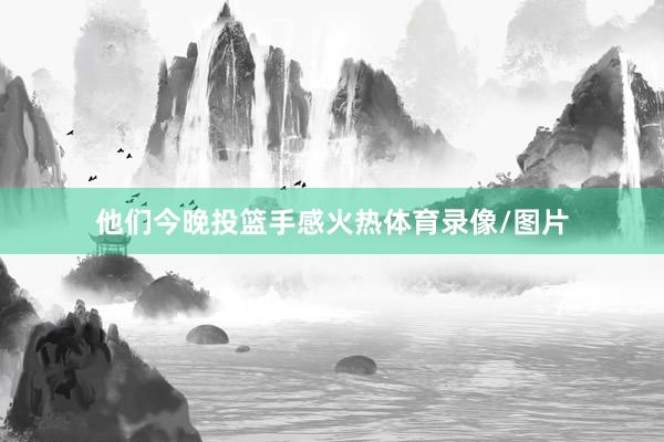 他们今晚投篮手感火热体育录像/图片