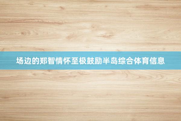 场边的郑智情怀至极鼓励半岛综合体育信息