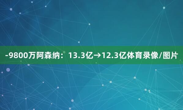 -9800万阿森纳：13.3亿→12.3亿体育录像/图片
