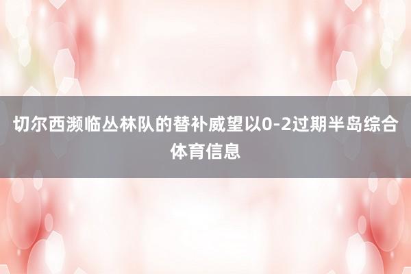 切尔西濒临丛林队的替补威望以0-2过期半岛综合体育信息